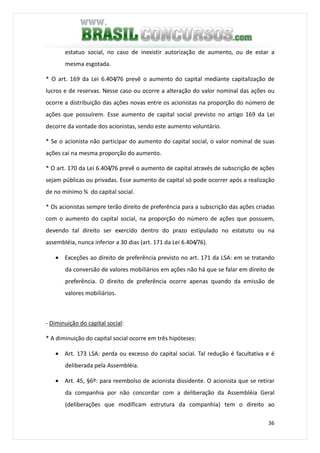36
estatuo social, no caso de inexistir autorização de aumento, ou de estar a
mesma esgotada.
* O art. 169 da Lei 6.404/76 prevê o aumento do capital mediante capitalização de
lucros e de reservas. Nesse caso ou ocorre a alteração do valor nominal das ações ou
ocorre a distribuição das ações novas entre os acionistas na proporção do número de
ações que possuírem. Esse aumento de capital social previsto no artigo 169 da Lei
decorre da vontade dos acionistas, sendo este aumento voluntário.
* Se o acionista não participar do aumento do capital social, o valor nominal de suas
ações cai na mesma proporção do aumento.
* O art. 170 da Lei 6.404/76 prevê o aumento de capital através de subscrição de ações
sejam públicas ou privadas. Esse aumento de capital só pode ocorrer após a realização
de no mínimo ¾ do capital social.
* Os acionistas sempre terão direito de preferência para a subscrição das ações criadas
com o aumento do capital social, na proporção do número de ações que possuem,
devendo tal direito ser exercido dentro do prazo estipulado no estatuto ou na
assembléia, nunca inferior a 30 dias (art. 171 da Lei 6.404/76).
• Exceções ao direito de preferência previsto no art. 171 da LSA: em se tratando
da conversão de valores mobiliários em ações não há que se falar em direito de
preferência. O direito de preferência ocorre apenas quando da emissão de
valores mobiliários.
- Diminuição do capital social:
* A diminuição do capital social ocorre em três hipóteses:
• Art. 173 LSA: perda ou excesso do capital social. Tal redução é facultativa e é
deliberada pela Assembléia.
• Art. 45, §6º: para reembolso de acionista dissidente. O acionista que se retirar
da companhia por não concordar com a deliberação da Assembléia Geral
(deliberações que modificam estrutura da companhia) tem o direito ao
 