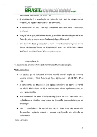 44
inteiramente amortizada – ART. 44 da L.S.A.
• A amortização é a antecipação ao sócio do valor que ele provavelmente
receberia, na hipótese de liquidação da companhia.
• A amortização é uma operação raramente praticada pelas companhias
brasileiras.
• As ações de fruição possuem restrições, que devem ser definidas pelo estatuto.
Caso não seja, devem ser especificadas pela Assembléia Geral.
• Uma das restrições é que as ações de fruição somente concorrem para o acervo
líquido da sociedade depois de assegurado às ações não amortizadas, o valor
igual ao da amortização, corrigido monetariamente.
- Forma das ações
* É a classificação referente à forma de transferência da titularidade das ações.
* Ações nominativas:
• são aquelas que se transferem mediante registro no livro próprio da sociedade
anônima emissora – “Livro Registro das Ações Nominativas” – art. 31, §1º e 2º da
L.S.A.
• A transferência de titularidade das ações nominativas se opera por termo
lavrado no referido livro, datado e assinado pelo cedente e pelo cessionário, ou
seus representantes.
• As transferências de ações nominativas negociadas em bolsa de valores serão
realizadas pela corretora encarregada da transação independentemente de
procuração.
• Para a transferência da titularidade dessas ações não são necessárias
documentos, bastando apenas a simples manifestação da intenção de
transferência.
- Ações escriturais:
 