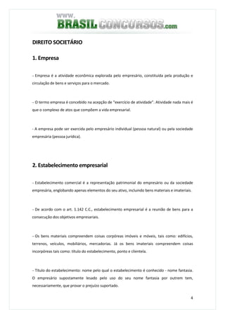 4
DIREITO SOCIETÁRIO
1. Empresa
− Empresa é a atividade econômica explorada pelo empresário, constituída pela produção e
circulação de bens e serviços para o mercado.
− O termo empresa é concebido na acepção de “exercício de atividade”. Atividade nada mais é
que o complexo de atos que compõem a vida empresarial.
- A empresa pode ser exercida pelo empresário individual (pessoa natural) ou pela sociedade
empresária (pessoa jurídica).
2. Estabelecimento empresarial
− Estabelecimento comercial é a representação patrimonial do empresário ou da sociedade
empresária, englobando apenas elementos do seu ativo, incluindo bens materiais e imateriais.
− De acordo com o art. 1.142 C.C., estabelecimento empresarial é a reunião de bens para a
consecução dos objetivos empresariais.
− Os bens materiais compreendem coisas corpóreas imóveis e móveis, tais como: edifícios,
terrenos, veículos, mobiliários, mercadorias. Já os bens imateriais compreendem coisas
incorpóreas tais como: título do estabelecimento, ponto e clientela.
− Título do estabelecimento: nome pelo qual o estabelecimento é conhecido - nome fantasia.
O empresário supostamente lesado pelo uso do seu nome fantasia por outrem tem,
necessariamente, que provar o prejuízo suportado.
 