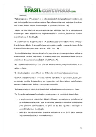 52
mercado).
* Após o registro na CVM, colocam-se as ações da sociedade à disposição dos investidores, por
meio de instituição financeira intermediaria. Tais ações emitidas pela sociedade deverão ser
subscritas no período máximo de 6 meses (art. 81, parágrafo único da L.S.A.).
* Depois de subscritas todas as ações emitidas pela sociedade, tem fim a fase preliminar,
passando para a fase de constituição propriamente dita da sociedade, devendo ser realizada
Assembléia Geral de Constituição.
* A Assembléia Geral de Constituição da S.A. aberta deve ser convocada mediante publicação
de anúncio com 15 dias de antecedência da primeira convocação, e nova anúncio com 8 dias
de antecedência da segunda convocação (art. 124, §1º da L.S.A.).
* A Assembléia Geral de Constituição da S.A. fechada deve ser convocada mediante publicação
de anúncio com 8 dias de antecedência da primeira convocação, e nova anúncio com 5 dias de
antecedência da segunda convocação (art. 124, §1º da L.S.A.).
* Na Assembléia de Constituição cada ação tem direito a um voto, independentemente da sua
espécie ou classe.
* O estatuto só poderá ser modificado por deliberação unânime de todos os subscritores.
* Quorum para constituição da sociedade anônima: ½ (metade) do capital social, ou seja, caso
não ocorra a oposição de subscritores que representem mais da metade do capital social, o
presidente da Assembléia declarará constituída a companhia.
* Após a declaração da constituição da sociedade serão eleitos os administradores e fiscais.
* Por fim, serão realizadas as formalidades complementares de constituição da sociedade:
• o arquivamento do estatuto (art. 95 da L.S.A.) deverá ser realizado na Junta Comercial
do estado em que se situa a sede da sociedade, devendo o mesmo ser providenciado
pelos primeiros administradores, no prazo de 30 dias seguintes à realização da
Assembléia Geral de Constituição.
• publicação do ato constitutivo deverá ser realizado no prazo de 30 dias a partir do
arquivamento do estatuto na Junta Comercial.
 