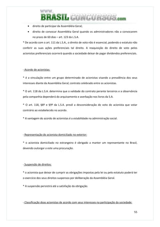 55
• direito de participar da Assembléia Geral;
• direito de convocar Assembléia Geral quando os administradores não a convocarem
no prazo de 60 dias – art. 123 da L.S.A.
* De acordo com o art. 111 da L.S.A., o direito de voto não é essencial, podendo o estatuto não
conferir as suas ações preferenciais tal direito. A reaquisição do direito de voto pelos
acionistas preferenciais ocorrerá quando a sociedade deixar de pagar dividendos preferenciais.
- Acordo de acionistas:
* é a vinculação entre um grupo determinado de acionistas visando a prevalência dos seus
interesses diante da Assembléia Geral; contrato celebrado entre os acionistas.
* O art. 118 da L.S.A. determina que a validade do contrato perante terceiros e a observância
pela companhia dependerá do arquivamento e averbação nos livros da S.A.
* O art. 118, §8º e §9º da L.S.A. prevê a desconsideração do voto do acionista que votar
contrário ao estabelecido no acordo.
* A vantagem do acordo de acionistas é a estabilidade na administração social.
- Representação do acionista domiciliado no exterior:
* o acionista domiciliado no estrangeiro é obrigado a manter um representante no Brasil,
devendo outorgar a este uma procuração.
- Suspensão de direitos:
* o acionista que deixar de cumprir as obrigações impostas pela lei ou pelo estatuto poderá ter
o exercício dos seus direitos suspensos por deliberação da Assembléia Geral.
* A suspensão persistirá até a satisfação da obrigação.
- Classificação doas acionistas de acordo com seus interesses na participação da sociedade:
 