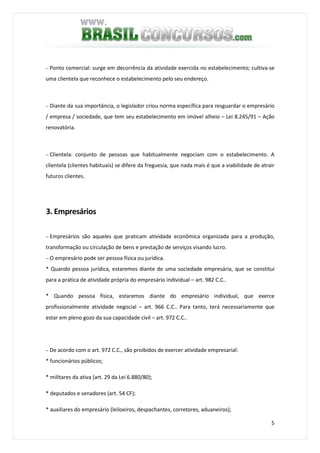 5
− Ponto comercial: surge em decorrência da atividade exercida no estabelecimento; cultiva-se
uma clientela que reconhece o estabelecimento pelo seu endereço.
− Diante da sua importância, o legislador criou norma específica para resguardar o empresário
/ empresa / sociedade, que tem seu estabelecimento em imóvel alheio – Lei 8.245/91 – Ação
renovatória.
− Clientela: conjunto de pessoas que habitualmente negociam com o estabelecimento. A
clientela (clientes habituais) se difere da freguesia, que nada mais é que a viabilidade de atrair
futuros clientes.
3. Empresários
− Empresários são aqueles que praticam atividade econômica organizada para a produção,
transformação ou circulação de bens e prestação de serviços visando lucro.
− O empresário pode ser pessoa física ou jurídica.
* Quando pessoa jurídica, estaremos diante de uma sociedade empresária, que se constitui
para a prática de atividade própria do empresário individual – art. 982 C.C..
* Quando pessoa física, estaremos diante do empresário individual, que exerce
profissionalmente atividade negocial – art. 966 C.C.. Para tanto, terá necessariamente que
estar em pleno gozo da sua capacidade civil – art. 972 C.C..
− De acordo com o art. 972 C.C., são proibidos de exercer atividade empresarial:
* funcionários públicos;
* militares da ativa (art. 29 da Lei 6.880/80);
* deputados e senadores (art. 54 CF);
* auxiliares do empresário (leiloeiros, despachantes, corretores, aduaneiros);
 