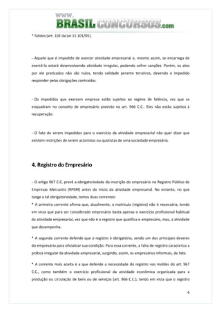 6
* falidos (art. 102 da Lei 11.101/05).
− Aquele que é impedido de exercer atividade empresarial e, mesmo assim, se encarrega de
exercê-la estará desenvolvendo atividade irregular, podendo sofrer sanções. Porém, os atos
por ele praticados não são nulos, tendo validade perante terceiros, devendo o impedido
responder pelas obrigações contraídas.
− Os impedidos que exercem empresa estão sujeitos ao regime de falência, vez que se
enquadram no conceito de empresário previsto no art. 966 C.C.. Eles não estão sujeitos à
recuperação.
− O fato de serem impedidos para o exercício da atividade empresarial não quer dizer que
existem restrições de serem acionistas ou quotistas de uma sociedade empresária.
4. Registro do Empresário
− O artigo 967 C.C. prevê a obrigatoriedade da inscrição do empresário no Registro Público de
Empresas Mercantis (RPEM) antes do início da atividade empresarial. No entanto, no que
tange a tal obrigatoriedade, temos duas correntes:
* A primeira corrente afirma que, atualmente, a matrícula (registro) não é necessária, tendo
em vista que para ser considerado empresário basta apenas o exercício profissional habitual
da atividade empresarial, vez que não é o registro que qualifica o empresário, mas, a atividade
que desempenha.
* A segunda corrente defende que o registro é obrigatório, sendo um dos principais deveres
do empresário para oficializar sua condição. Para essa corrente, a falta de registro caracteriza a
prática irregular da atividade empresarial, surgindo, assim, os empresários informais, de fato.
* A corrente mais aceita é a que defende a necessidade do registro nos moldes do art. 967
C.C., como também o exercício profissional da atividade econômica organizada para a
produção ou circulação de bens ou de serviços (art. 966 C.C.), tendo em vista que o registro
 