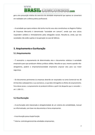 7
gera uma presunção relativa do exercício de atividade empresarial que apenas se converterá
em realidade com a efetiva prática profissional.
− A sociedade que opera embora não tenha inscrito seus atos constitutivos no Registro Público
de Empresas Mercantis é denominada “sociedade em comum”, sendo que seus sócios
respondem solidária e ilimitadamente pelas obrigações sociais. Ressalta-se, ainda, que tais
sociedades não estão sujeitas à recuperação no caso de falência.
5. Arquivamento e Escrituração
5.1 Arquivamento
- É necessário o arquivamento de determinados atos e documentos relativos à sociedade
empresária para que produzam efeitos jurídicos válidos. Ressalta-se que, mesmo quando não-
obrigatórios, poderá o empresário/sociedade empresária arquivar atos para sua maior
segurança.
− Os documentos pertinentes às empresas deverão ser arquivados na Junta Comercial nos 30
(trinta) dias subseqüentes a sua assinatura, a cuja data retroagirão os efeitos do arquivamento.
Fora desse prazo, o arquivamento só produzirá efeitos a partir do despacho que o conceder –
art. 1.181 C.C..
5.2 Escrituração
− A escrituração está relacionada à obrigatoriedade de um sistema de contabilidade, manual
ou informatizado, com base nos documentos e livros empresariais.
- A escrituração possui dupla função:
* Interna: controle gerencial das atividades empresariais;
 