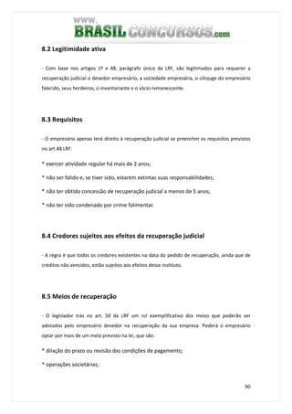 90
8.2 Legitimidade ativa
- Com base nos artigos 1º e 48, parágrafo único da LRF, são legitimados para requerer a
recuperação judicial o devedor empresário, a sociedade empresária, o cônjuge do empresário
falecido, seus herdeiros, o inventariante e o sócio remanescente.
8.3 Requisitos
- O empresário apenas terá direito à recuperação judicial se preencher os requisitos previstos
no art.48 LRF:
* exercer atividade regular há mais de 2 anos;
* não ser falido e, se tiver sido, estarem extintas suas responsabilidades;
* não ter obtido concessão de recuperação judicial a menos de 5 anos;
* não ter sido condenado por crime falimentar.
8.4 Credores sujeitos aos efeitos da recuperação judicial
- A regra é que todos os credores existentes na data do pedido de recuperação, ainda que de
créditos não vencidos, estão sujeitos aos efeitos desse instituto.
8.5 Meios de recuperação
- O legislador trás no art. 50 da LRF um rol exemplificativo dos meios que poderão ser
adotados pelo empresário devedor na recuperação da sua empresa. Poderá o empresário
optar por mais de um meio previsto na lei, que são:
* dilação do prazo ou revisão das condições de pagamento;
* operações societárias;
 
