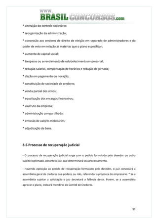 91
* alteração do controle societário;
* reorganização da administração;
* concessão aos credores de direito de eleição em separado de administradores e do
poder de veto em relação às matérias que o plano especificar;
* aumento de capital social;
* trespasse ou arrendamento de estabelecimento empresarial;
* redução salarial, compensação de horários e redução de jornada;
* dação em pagamento ou novação;
* constituição de sociedade de credores;
* venda parcial dos ativos;
* equalização dos encargos financeiros;
* usufruto da empresa;
* administração compartilhada;
* emissão de valores mobiliários;
* adjudicação de bens.
8.6 Processo de recuperação judicial
- O processo de recuperação judicial surge com o pedido formulado pelo devedor ou outro
sujeito legitimado, perante o juiz, que determinará seu processamento.
- Havendo oposição ao pedido de recuperação formulado pelo devedor, o juiz convocará a
assembléia geral de credores que poderá, ou não, referendar a proposta do empresário. * Se a
assembléia sujeitar a solicitação o juiz decretará a falência deste. Porém, se a assembléia
aprovar o plano, indicará membros do Comitê de Credores.
 