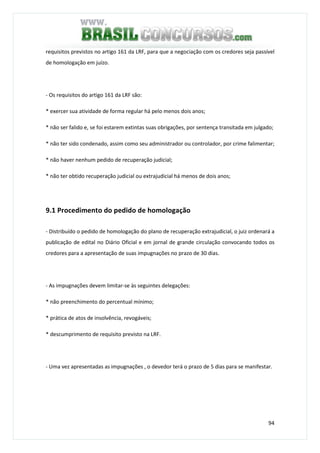 94
requisitos previstos no artigo 161 da LRF, para que a negociação com os credores seja passível
de homologação em juízo.
- Os requisitos do artigo 161 da LRF são:
* exercer sua atividade de forma regular há pelo menos dois anos;
* não ser falido e, se foi estarem extintas suas obrigações, por sentença transitada em julgado;
* não ter sido condenado, assim como seu administrador ou controlador, por crime falimentar;
* não haver nenhum pedido de recuperação judicial;
* não ter obtido recuperação judicial ou extrajudicial há menos de dois anos;
9.1 Procedimento do pedido de homologação
- Distribuído o pedido de homologação do plano de recuperação extrajudicial, o juiz ordenará a
publicação de edital no Diário Oficial e em jornal de grande circulação convocando todos os
credores para a apresentação de suas impugnações no prazo de 30 dias.
- As impugnações devem limitar-se às seguintes delegações:
* não preenchimento do percentual mínimo;
* prática de atos de insolvência, revogáveis;
* descumprimento de requisito previsto na LRF.
- Uma vez apresentadas as impugnações , o devedor terá o prazo de 5 dias para se manifestar.
 