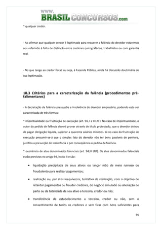 96
* qualquer credor.
- Ao afirmar que qualquer credor é legitimado para requerer a falência do devedor estaremos
nos referindo à falta de distinção entre credores quirografários, trabalhistas ou com garantia
real.
- No que tange ao credor fiscal, ou seja, à Fazenda Pública, ainda há discussão doutrinária de
sua legitimação.
10.3 Critérios para a caracterização da falência (procedimentos pré-
falimentares)
- A decretação da falência pressupõe a insolvência do devedor empresário, podendo esta ser
caracterizada de três formas:
* impontualidade ou frustração de execução (art. 94, I e II LRF). No caso de impontualidade, o
autor do pedido de falência deverá provar através de título protestado, que o devedor deixou
de pagar obrigação líquida, superior a quarenta salários mínimos. Já no caso da frustração de
execução presumir-se-á que o simples fato do devedor não ter bens passíveis de penhora,
justifica a presunção de insolvência e por conseqüência o pedido de falência.
* ocorrência de atos denominados falenciais (art. 94,III LRF). Os atos denominados falenciais
estão previstos no artigo 94, inciso II e são:
• liquidação precipitada de seus ativos ou lançar mão de meio ruinoso ou
fraudulento para realizar pagamentos;
• realização ou, por atos inequívocos, tentativa de realização, com o objetivo de
retardar pagamentos ou fraudar credores, de negócio simulado ou alienação de
parte ou da totalidade de seu ativo a terceiro, credor ou não;
• transferência de estabelecimento a terceiro, credor ou não, sem o
consentimento de todos os credores e sem ficar com bens suficientes para
 