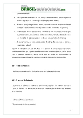 97
solver seu passivo;
• simulação de transferência de seu principal estabelecimento com o objetivo de
burlar a legislação ou a fiscalização ou para prejudicar credor;
• dação ou reforço de garantia a credor por dívida contraída anteriormente sem
ficar com bens livres e desembaraçados suficientes para saldar seu passivo;
• ausência sem deixar representante habilitado e com recursos suficientes para
pagar os credores, abandono de estabelecimento ou tentativa de ocultar-se de
seu domicilio, do local de sua sede ou de seu principal estabelecimento;
• descumprimento, no prazo estabelecido, de obrigação assumida no plano de
recuperação judicial.
* pedido de autofalência (art. 105 LRF). Trata-se de confissão do empresário devedor em crise
econômico-financeira que julga não atender os requisitos para a recuperação judicial. Nesses
casos o devedor apresentará petição inicial com as razões da impossibilidade de
prosseguimento da atividade empresarial juntando ainda documentos comprobatórios.
10.4 Juízo competente
- O juízo competente é aquele cujo devedor tem o principal estabelecimento.
10.5 Processo de falência
- O processo de falência, na sua fase de conhecimento, seguirá o rito ordinário previsto no
Código de Processo Civil. No entanto, o prazo para a apresentação de defesa pelo devedor é
de 10 (dez) dias.
- A defesa na falência consiste em:
* depositar e apresentar contestação;
 