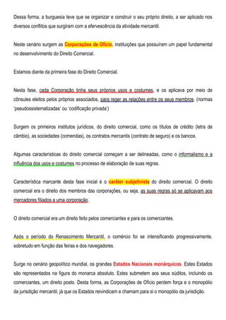 Dessa forma, a burguesia teve que se organizar e construir o seu próprio direito, a ser aplicado nos
diversos conflitos que surgiram com a efervescência da atividade mercantil.
Neste cenário surgem as Corporações de Ofício, instituições que possuíram um papel fundamental
no desenvolvimento do Direito Comercial.
Estamos diante da primeira fase do Direito Comercial.
Nesta fase, cada Corporação tinha seus próprios usos e costumes, e os aplicava por meio de
cônsules eleitos pelos próprios associados, para reger as relações entre os seus membros. (normas
„pseudossistematizadas‟ ou „codificação privada‟)
Surgem os primeiros institutos jurídicos, do direito comercial, como os títulos de crédito (letra de
câmbio), as sociedades (comendas), os contratos mercantis (contrato de seguro) e os bancos.
Algumas características do direito comercial começam a ser delineadas, como o informalismo e a
influência dos usos e costumes no processo de elaboração de suas regras.
Característica marcante desta fase inicial é o caráter subjetivista do direito comercial. O direito
comercial era o direito dos membros das corporações, ou seja, as suas regras só se aplicavam aos
mercadores filiados a uma corporação.
O direito comercial era um direito feito pelos comerciantes e para os comerciantes.
Após o período do Renascimento Mercantil, o comércio foi se intensificando progressivamente,
sobretudo em função das feiras e dos navegadores.
Surge no cenário geopolítico mundial, os grandes Estados Nacionais monárquicos. Estes Estados
são representados na figura do monarca absoluto. Estes submetem aos seus súditos, incluindo os
comerciantes, um direito posto. Desta forma, as Corporações de Ofício perdem força e o monopólio
da jurisdição mercantil, já que os Estados reivindicam e chamam para si o monopólio da jurisdição.
 