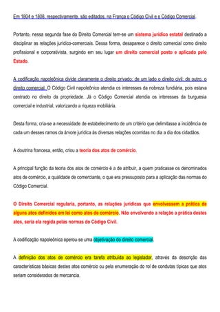 Em 1804 e 1808, respectivamente, são editados, na França o Código Civil e o Código Comercial.
Portanto, nessa segunda fase do Direito Comercial tem-se um sistema jurídico estatal destinado a
disciplinar as relações jurídico-comerciais. Dessa forma, desaparece o direito comercial como direito
profissional e corporativista, surgindo em seu lugar um direito comercial posto e aplicado pelo
Estado.
A codificação napoleônica divide claramente o direito privado: de um lado o direito civil; de outro, o
direito comercial. O Código Civil napoleônico atendia os interesses da nobreza fundiária, pois estava
centrado no direito da propriedade. Já o Código Comercial atendia os interesses da burguesia
comercial e industrial, valorizando a riqueza mobiliária.
Desta forma, cria-se a necessidade de estabelecimento de um critério que delimitasse a incidência de
cada um desses ramos da árvore jurídica às diversas relações ocorridas no dia a dia dos cidadãos.
A doutrina francesa, então, criou a teoria dos atos de comércio.
A principal função da teoria dos atos de comércio é a de atribuir, a quem praticasse os denominados
atos de comércio, a qualidade de comerciante, o que era pressuposto para a aplicação das normas do
Código Comercial.
O Direito Comercial regularia, portanto, as relações jurídicas que envolvessem a prática de
alguns atos definidos em lei como atos de comércio. Não envolvendo a relação a prática destes
atos, seria ela regida pelas normas do Código Civil.
A codificação napoleônica operou-se uma objetivação do direito comercial.
A definição dos atos de comércio era tarefa atribuída ao legislador, através da descrição das
características básicas destes atos comércio ou pela enumeração do rol de condutas típicas que atos
seriam considerados de mercancia.
 