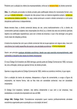 Portanto com a adoção do critério da empresarialidade, entra-se na terceira fase do direito comercial.
Obs.: A unificação provocada no direito privado pela codificação italiana foi meramente formal, uma
vez que o direito comercial, a despeito de não possuir mais um diploma legislativo próprio, conservou
sua autonomia didático-científica. Ou seja, ainda continuam a existir o direito comercial e o civil como
disciplinas autônomas e independentes.
Nesta terceira fase, o direito comercial deixou de ser, como tradicionalmente o foi, o direito do
comerciante (período subjetivo das corporações de ofício) ou o direito dos atos de comércio (período
objetivo da codificação napoleônica), para ser o direito da empresa, o que o fez abranger uma gama
muito maior de relações jurídicas.
A teoria da empresa faz com que o direito comercial não se ocupe apenas com alguns atos, mas com
uma forma (um modo) específica de exercer uma atividade econômica: a forma empresarial.
Assim, em princípio qualquer atividade econômica, desde que seja exercida empresarialmente, está
submetida à disciplina das regras do direito empresarial.
O novo Código Civil brasileiro de 2002 derrogou grande parte do Código Comercial de 1850, na busca
de uma unificação, ainda que apenas formal, do direito privado.
Apenas a segunda parte do Código Comercial de 1850, relativa ao comércio marítimo, é que vigora.
Com a adoção da teoria da empresa, desaparece a figura do comerciante, e surge a figura do
empresário, da mesma forma, não se fala mais em sociedade comercial, mas em sociedade
empresária.
O Código Civil brasileiro, também, não definiu diretamente o que vem a ser empresa, mas
estabeleceu o conceito de empresário em seu art.966.
Artigo 966, Código Civil. “Considera-se empresário quem exerce profissionalmente atividade
econômica organizada para a produção ou a circulação de bens”.
 