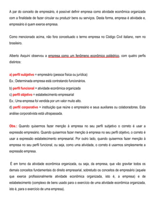 A par do conceito de empresário, é possível definir empresa como atividade econômica organizada
com a finalidade de fazer circular ou produzir bens ou serviços. Desta forma, empresa é atividade e,
empresário é quem exerce empresa.
Como mencionado acima, não fora conceituado o termo empresa no Código Civil italiano, nem no
brasileiro.
Alberto Asquini observou a empresa como um fenômeno econômico poliédrico, com quatro perfis
distintos:
a) perfil subjetivo = empresário (pessoa física ou jurídica)
Ex.: Determinada empresa está contratando funcionários.
b) perfil funcional = atividade econômica organizada
c) perfil objetivo = estabelecimento empresarial
Ex.: Uma empresa foi vendida por um valor muito alto.
d) perfil corporativo = instituição que reúne o empresário e seus auxiliares ou colaboradores. Esta
análise corporativista está ultrapassada.
Obs.: Quando quisermos fazer menção à empresa no seu perfil subjetivo o correto é usar a
expressão empresário. Quando quisermos fazer menção à empresa no seu perfil objetivo, o correto é
usar a expressão estabelecimento empresarial. Por outro lado, quando quisermos fazer menção à
empresa no seu perfil funcional, ou seja, como uma atividade, o correto é usarmos simplesmente a
expressão empresa.
É em torno da atividade econômica organizada, ou seja, da empresa, que vão gravitar todos os
demais conceitos fundamentais do direito empresarial, sobretudo os conceitos de empresário (aquele
que exerce profissionalmente atividade econômica organizada, isto é, a empresa) e de
estabelecimento (complexo de bens usado para o exercício de uma atividade econômica organizada,
isto é, para o exercício de uma empresa).
 