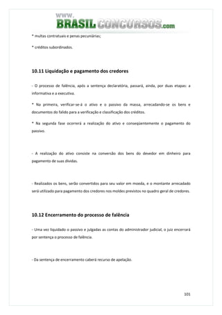 101
* multas contratuais e penas pecuniárias;
* créditos subordinados.
10.11 Liquidação e pagamento dos credores
- O processo de falência, após a sentença declaratória, passará, ainda, por duas etapas: a
informativa e a executiva.
* Na primeira, verificar-se-á o ativo e o passivo da massa, arrecadando-se os bens e
documentos do falido para a verificação e classificação dos créditos.
* Na segunda fase ocorrerá a realização do ativo e conseqüentemente o pagamento do
passivo.
- A realização do ativo consiste na conversão dos bens do devedor em dinheiro para
pagamento de suas dívidas.
- Realizados os bens, serão convertidos para seu valor em moeda, e o montante arrecadado
será utilizado para pagamento dos credores nos moldes previstos no quadro geral de credores.
10.12 Encerramento do processo de falência
- Uma vez liquidado o passivo e julgadas as contas do administrador judicial, o juiz encerrará
por sentença o processo de falência.
- Da sentença de encerramento caberá recurso de apelação.
 