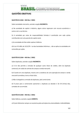 102
QUESTÕES OBJETIVAS
QUESTÃO 01 (OAB – MG Mar / 2002)
Sobre sociedades mercantis, assinale a opção INCORRETA:
a) Na sociedade de capital e indústria, alguns sócios ingressam com recurso econômico e
outros com a sua técnica.
b) A sociedade por cotas de responsabilidade limitada é constituída com cada cotista
contribuindo com uma parcela do capital social.
c) As sociedades de fato estão sujeitas à falência.
d) A Lei nº 6.404, de 15/12/76 – Lei das Sociedades Anônimas -, não se aplica às sociedades em
comandita por ações.
QUESTÃO 02 (OAB – MG Mar / 2002)
Sobre duplicatas, assinale a opção INCORRETA:
a) A lei não permite a emissão de qualquer outro título de crédito, além da duplicata
comercial, em razão de contrato de compra e venda mercantil.
b) O aceite em uma duplicata, mesmo sem a existência de uma operação de compra e venda
mercantil correlativa, torna o título lícito.
c) Não é obrigatória a emissão de duplicatas, pelo comerciante.
d) O prazo para o comerciante apresentar a duplicata ao devedor é de 30 (trinta) dias,
contados de sua emissão.
QUESTÃO 03 (OAB – MG Mar / 2002)
Sobre falência, assinale a opção CORRETA:
a) O juízo falimentar sempre se caracteriza pelos princípios da universalidade e indivisibilidade.
 