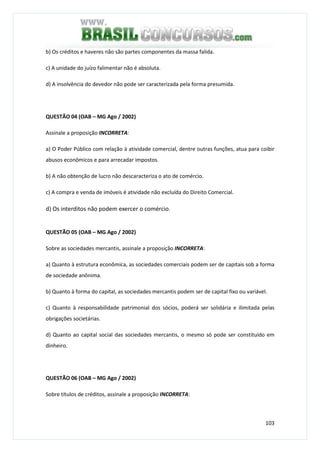103
b) Os créditos e haveres não são partes componentes da massa falida.
c) A unidade do juízo falimentar não é absoluta.
d) A insolvência do devedor não pode ser caracterizada pela forma presumida.
QUESTÃO 04 (OAB – MG Ago / 2002)
Assinale a proposição INCORRETA:
a) O Poder Público com relação à atividade comercial, dentre outras funções, atua para coibir
abusos econômicos e para arrecadar impostos.
b) A não obtenção de lucro não descaracteriza o ato de comércio.
c) A compra e venda de imóveis é atividade não excluída do Direito Comercial.
d) Os interditos não podem exercer o comércio.
QUESTÃO 05 (OAB – MG Ago / 2002)
Sobre as sociedades mercantis, assinale a proposição INCORRETA:
a) Quanto à estrutura econômica, as sociedades comerciais podem ser de capitais sob a forma
de sociedade anônima.
b) Quanto à forma do capital, as sociedades mercantis podem ser de capital fixo ou variável.
c) Quanto à responsabilidade patrimonial dos sócios, poderá ser solidária e ilimitada pelas
obrigações societárias.
d) Quanto ao capital social das sociedades mercantis, o mesmo só pode ser constituído em
dinheiro.
QUESTÃO 06 (OAB – MG Ago / 2002)
Sobre títulos de créditos, assinale a proposição INCORRETA:
 