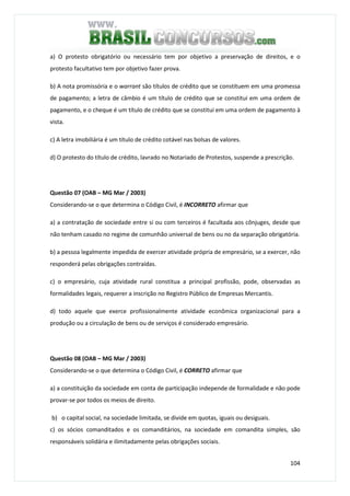 104
a) O protesto obrigatório ou necessário tem por objetivo a preservação de direitos, e o
protesto facultativo tem por objetivo fazer prova.
b) A nota promissória e o warrant são títulos de crédito que se constituem em uma promessa
de pagamento; a letra de câmbio é um título de crédito que se constitui em uma ordem de
pagamento, e o cheque é um título de crédito que se constitui em uma ordem de pagamento à
vista.
c) A letra imobiliária é um título de crédito cotável nas bolsas de valores.
d) O protesto do título de crédito, lavrado no Notariado de Protestos, suspende a prescrição.
Questão 07 (OAB – MG Mar / 2003)
Considerando-se o que determina o Código Civil, é INCORRETO afirmar que
a) a contratação de sociedade entre si ou com terceiros é facultada aos cônjuges, desde que
não tenham casado no regime de comunhão universal de bens ou no da separação obrigatória.
b) a pessoa legalmente impedida de exercer atividade própria de empresário, se a exercer, não
responderá pelas obrigações contraídas.
c) o empresário, cuja atividade rural constitua a principal profissão, pode, observadas as
formalidades legais, requerer a inscrição no Registro Público de Empresas Mercantis.
d) todo aquele que exerce profissionalmente atividade econômica organizacional para a
produção ou a circulação de bens ou de serviços é considerado empresário.
Questão 08 (OAB – MG Mar / 2003)
Considerando-se o que determina o Código Civil, é CORRETO afirmar que
a) a constituição da sociedade em conta de participação independe de formalidade e não pode
provar-se por todos os meios de direito.
b) o capital social, na sociedade limitada, se divide em quotas, iguais ou desiguais.
c) os sócios comanditados e os comanditários, na sociedade em comandita simples, são
responsáveis solidária e ilimitadamente pelas obrigações sociais.
 