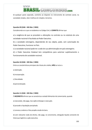 105
d) qualquer pacto separado, contrário ao disposto no instrumento do contrato social, na
sociedade simples, não é ineficaz em relação a terceiros.
Questão 09 (OAB – MG Mar / 2003)
Considerando-se o que se estabelece no Código Civil, é CORRETO afirmar que
a) a exigência de que se procedam a alterações no contrato ou no estatuto de uma
sociedade nacional é facultada ao Poder Executivo.
b) a sociedade estrangeira, dependendo de seu objeto, pode, sem autorização do
Poder Executivo, funcionar no País.
c) a sociedade nacional pode ter a sede de sua administração em país estrangeiro.
d) o Poder Executivo Estadual tem competência para autorizar supletivamente o
funcionamento de sociedade nacional.
Questão 10 (OAB – MG Mar / 2003)
Entre as características principais dos títulos de crédito, NÃO se inclui a
a) abstração.
b) incorporação.
c) literalidade.
d) personalização.
Questão 11 (OAB – MG Mar / 2003)
É INCORRETO afirmar que se caracteriza o estado falimentar do comerciante, quando
a) executado, não paga, mas opõe embargos à execução.
b) procede a liquidação precipitada.
c) convoca credores e lhes propõe cessão de bens.
d) sem relevante razão de direito, não paga, no vencimento, obrigação líquida constante de
título que legitime a ação executiva.
 