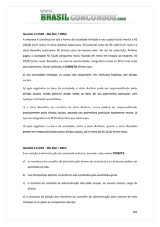 106
Questão 12 (OAB – MG Mar / 2004)
A empresa X constituiu-se sob a forma de sociedade limitada e seu capital social monta a R$
100,00 (cem reais). O sócio Antônio subscreveu 70 (setenta) cotas de R$ 1,00 (hum real) e o
sócio Benedito subscreveu 30 (trinta) cotas de mesmo valor. No ato da subscrição, Antônio
pagou à sociedade R$ 50,00 (cinquenta reais), ficando em mora em relação ao restante, R$
20,00 (vinte reais). Benedito, na mesma oportunidade, integralizou todas as 30 (trinta) cotas
que subscreveu. Nesse contexto, é CORRETO afirmar que:
a) nas sociedades limitadas, os sócios não respondem, em nenhuma hipótese, por dívidas
sociais.
b) após esgotados os bens da sociedade, o sócio Antônio pode ser responsabilizado pelas
dívidas sociais, sendo possível atingir todos os bens de seu patrimônio particular, sem
qualquer limitação quantitativa.
c) o sócio Benedito, ao contrário do sócio Antônio, nunca poderá ser responsabilizado
pessoalmente pelas dívidas sociais, estando seu patrimônio particular totalmente imune, já
que ele integralizou as 30 (trinta) cotas que subscreveu.
d) após esgotados os bens da sociedade, tanto o sócio Antônio, quanto o sócio Benedito
podem ser responsabilizados pelas dívidas sociais, até o limite de R$ 20,00 (vinte reais).
Questão 13 (OAB – MG Mar / 2004)
Com relação à administração da sociedade anônima, assinale a alternativa CORRETA:
a) os membros do conselho de administração devem ser acionistas e os diretores podem ser
acionistas ou não.
b) nas companhias abertas, os diretores são escolhidos pela assembléia geral.
c) o membro do conselho de administração não pode ocupar, ao mesmo tempo, cargo de
diretor.
d) o processo de eleição dos membros do conselho de administração pelo sistema de voto
múltiplo só se aplica às companhias abertas.
 