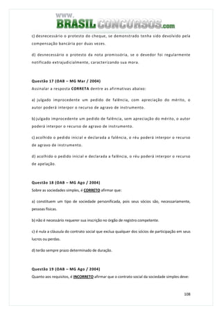 108
c) desnecessário o protesto do cheque, se demonstrado tenha sido devolvido pela
compensação bancária por duas vezes.
d) desnecessário o protesto da nota promissória, se o devedor foi regularmente
notificado extrajudicialmente, caracterizando sua mora.
Questão 17 (OAB – MG Mar / 2004)
Assinalar a resposta CORRETA dentre as afirmativas abaixo:
a) julgado improcedente um pedido de falência, com apreciação do mérito, o
autor poderá interpor o recurso de agravo de instrumento.
b) julgado improcedente um pedido de falência, sem apreciação do mérito, o autor
poderá interpor o recurso de agravo de instrumento.
c) acolhido o pedido inicial e declarada a falência, o réu poderá interpor o recurso
de agravo de instrumento.
d) acolhido o pedido inicial e declarada a falência, o réu poderá interpor o recurso
de apelação.
Questão 18 (OAB – MG Ago / 2004)
Sobre as sociedades simples, é CORRETO afirmar que:
a) constituem um tipo de sociedade personificada, pois seus sócios são, necessariamente,
pessoas físicas.
b) não é necessário requerer sua inscrição no órgão de registro competente.
c) é nula a cláusula do contrato social que exclua qualquer dos sócios de participação em seus
lucros ou perdas.
d) terão sempre prazo determinado de duração.
Questão 19 (OAB – MG Ago / 2004)
Quanto aos requisitos, é INCORRETO afirmar que o contrato social da sociedade simples deve:
 