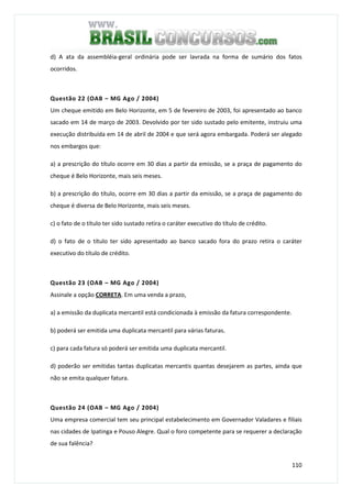 110
d) A ata da assembléia-geral ordinária pode ser lavrada na forma de sumário dos fatos
ocorridos.
Questão 22 (OAB – MG Ago / 2004)
Um cheque emitido em Belo Horizonte, em 5 de fevereiro de 2003, foi apresentado ao banco
sacado em 14 de março de 2003. Devolvido por ter sido sustado pelo emitente, instruiu uma
execução distribuída em 14 de abril de 2004 e que será agora embargada. Poderá ser alegado
nos embargos que:
a) a prescrição do título ocorre em 30 dias a partir da emissão, se a praça de pagamento do
cheque é Belo Horizonte, mais seis meses.
b) a prescrição do título, ocorre em 30 dias a partir da emissão, se a praça de pagamento do
cheque é diversa de Belo Horizonte, mais seis meses.
c) o fato de o título ter sido sustado retira o caráter executivo do título de crédito.
d) o fato de o título ter sido apresentado ao banco sacado fora do prazo retira o caráter
executivo do título de crédito.
Questão 23 (OAB – MG Ago / 2004)
Assinale a opção CORRETA. Em uma venda a prazo,
a) a emissão da duplicata mercantil está condicionada à emissão da fatura correspondente.
b) poderá ser emitida uma duplicata mercantil para várias faturas.
c) para cada fatura só poderá ser emitida uma duplicata mercantil.
d) poderão ser emitidas tantas duplicatas mercantis quantas desejarem as partes, ainda que
não se emita qualquer fatura.
Questão 24 (OAB – MG Ago / 2004)
Uma empresa comercial tem seu principal estabelecimento em Governador Valadares e filiais
nas cidades de Ipatinga e Pouso Alegre. Qual o foro competente para se requerer a declaração
de sua falência?
 