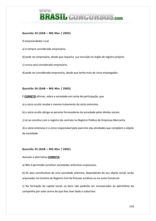 114
Questão 33 (OAB – MG Mar / 2005)
O empreendedor rural
a) é sempre considerado empresário.
b) pode ser empresário, desde que requeira sua inscrição no órgão de registro próprio.
c) nunca será considerado empresário.
d) pode ser considerado empresário, desde que tenha mais de cinco empregados.
Questão 34 (OAB – MG Mar / 2005)
É CORRETO afirmar, sobre a sociedade em conta de participação, que
a) o sócio oculto recebe o mesmo tratamento do sócio ostensivo.
b) o sócio oculto obriga-se perante fornecedores da sociedade pelas dívidas sociais.
c) só se constitui com o registro do contrato no Registro Público de Empresas Mercantis.
d) o sócio ostensivo é o único responsável pelo exercício das atividades que compõem o objeto
da sociedade.
Questão 35 (OAB – MG Mar / 2005)
Assinale a alternativa CORRETA:
a) Não é permitido constituir sociedades anônimas unipessoais.
b) Os atos constitutivos de uma sociedade anônima, dependendo do seu objeto social, serão
arquivados no Cartório de Registro Civil de Pessoas Jurídicas ou na Junta Comercial.
c) Na formação do capital social, os bens não poderão ser incorporados ao patrimônio da
companhia por valor acima do que lhes tiver dado o subscritor.
 