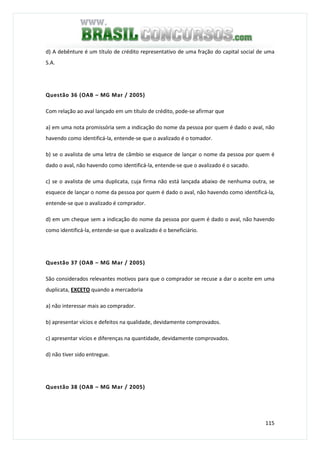 115
d) A debênture é um título de crédito representativo de uma fração do capital social de uma
S.A.
Questão 36 (OAB – MG Mar / 2005)
Com relação ao aval lançado em um título de crédito, pode-se afirmar que
a) em uma nota promissória sem a indicação do nome da pessoa por quem é dado o aval, não
havendo como identificá-la, entende-se que o avalizado é o tomador.
b) se o avalista de uma letra de câmbio se esquece de lançar o nome da pessoa por quem é
dado o aval, não havendo como identificá-la, entende-se que o avalizado é o sacado.
c) se o avalista de uma duplicata, cuja firma não está lançada abaixo de nenhuma outra, se
esquece de lançar o nome da pessoa por quem é dado o aval, não havendo como identificá-la,
entende-se que o avalizado é comprador.
d) em um cheque sem a indicação do nome da pessoa por quem é dado o aval, não havendo
como identificá-la, entende-se que o avalizado é o beneficiário.
Questão 37 (OAB – MG Mar / 2005)
São considerados relevantes motivos para que o comprador se recuse a dar o aceite em uma
duplicata, EXCETO quando a mercadoria
a) não interessar mais ao comprador.
b) apresentar vícios e defeitos na qualidade, devidamente comprovados.
c) apresentar vícios e diferenças na quantidade, devidamente comprovados.
d) não tiver sido entregue.
Questão 38 (OAB – MG Mar / 2005)
 