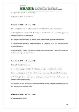 118
c) Representam parcela do capital social.
d) Podem ser objeto de condomínio.
Questão 44 (OAB – MG Dez / 2005)
Caso a Companhia delibere reduzir vantagens conferidas ao acionista preferencialista:
a) Ele só poderá exercer o direito de recesso se tiver comparecido à assembléia geral que
deliberou a redução das preferências.
b) Ele poderá exercer o direito de recesso, desde que dissinta da deliberação assemblear.
c) Ele não poderá exercer o direito de recesso, se o estatuto exclui essa possibilidade ao
acionista dissidente.
d) Ele não poderá exercer o direito de recesso se tiver comparecido à assembléia geral que
deliberou a redução das preferências.
Questão 45 (OAB – MG Dez / 2005)
Na eleição dos administradores:
a) Será observado o processo de voto múltiplo sempre que o estatuto assim autorizar.
b) Será adotado o processo de voto múltiplo sempre que se pretender a eleição dos diretores.
c) A destituição de um administrador eleito pelo processo de voto múltiplo ensejará a
destituição de todo o conselho.
d) O processo de voto múltiplo não poderá ser admitido quando comparecerem menos de 25%
dos acionistas com direito de voto.
Questão 46 (OAB – MG Dez / 2005)
O aval na letra de câmbio:
 
