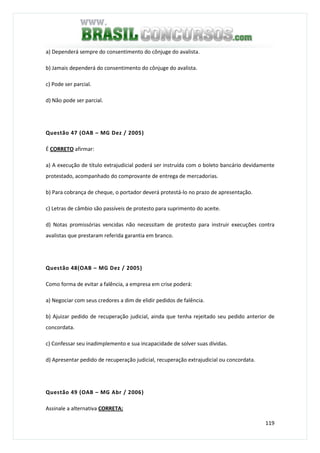 119
a) Dependerá sempre do consentimento do cônjuge do avalista.
b) Jamais dependerá do consentimento do cônjuge do avalista.
c) Pode ser parcial.
d) Não pode ser parcial.
Questão 47 (OAB – MG Dez / 2005)
É CORRETO afirmar:
a) A execução de título extrajudicial poderá ser instruída com o boleto bancário devidamente
protestado, acompanhado do comprovante de entrega de mercadorias.
b) Para cobrança de cheque, o portador deverá protestá-lo no prazo de apresentação.
c) Letras de câmbio são passíveis de protesto para suprimento do aceite.
d) Notas promissórias vencidas não necessitam de protesto para instruir execuções contra
avalistas que prestaram referida garantia em branco.
Questão 48(OAB – MG Dez / 2005)
Como forma de evitar a falência, a empresa em crise poderá:
a) Negociar com seus credores a dim de elidir pedidos de falência.
b) Ajuizar pedido de recuperação judicial, ainda que tenha rejeitado seu pedido anterior de
concordata.
c) Confessar seu inadimplemento e sua incapacidade de solver suas dívidas.
d) Apresentar pedido de recuperação judicial, recuperação extrajudicial ou concordata.
Questão 49 (OAB – MG Abr / 2006)
Assinale a alternativa CORRETA:
 