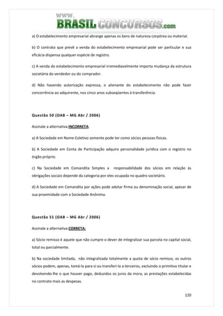 120
a) O estabelecimento empresarial abrange apenas os bens de natureza corpórea ou material.
b) O contrato que prevê a venda do estabelecimento empresarial pode ser particular e sua
eficácia dispensa qualquer espécie de registro.
c) A venda do estabelecimento empresarial irremediavelmente importa mudança da estrutura
societária do vendedor ou do comprador.
d) Não havendo autorização expressa, o alienante do estabelecimento não pode fazer
concorrência ao adquirente, nos cinco anos subseqüentes à transferência.
Questão 50 (OAB – MG Abr / 2006)
Assinale a alternativa INCORRETA:
a) A Sociedade em Nome Coletivo somente pode ter como sócios pessoas físicas.
b) A Sociedade em Conta de Participação adquire personalidade jurídica com o registro no
órgão próprio.
c) Na Sociedade em Comandita Simples a responsabilidade dos sócios em relação às
obrigações sociais depende da categoria por eles ocupada no quadro societário.
d) A Sociedade em Comandita por ações pode adotar firma ou denominação social, apesar de
sua proximidade com a Sociedade Anônima.
Questão 51 (OAB – MG Abr / 2006)
Assinale a alternativa CORRETA:
a) Sócio remisso é aquele que não cumpre o dever de integralizar sua parcela no capital social,
total ou parcialmente.
b) Na sociedade limitada, não integralizada totalmente a quota de sócio remisso, os outros
sócios podem, apenas, tomá-la para si ou transferi-la a terceiros, excluindo o primitivo titular e
devolvendo-lhe o que houver pago, deduzidos os juros da mora, as prestações estabelecidas
no contrato mais as despesas.
 