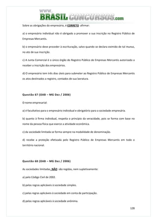 128
Sobre as obrigações do empresário, é CORRETO afirmar:
a) o empresário individual não é obrigado a promover a sua inscrição no Registro Público de
Empresas Mercantis.
b) o empresário deve proceder à escrituração, salvo quando se declara eximido de tal munus,
no ato de sua inscrição.
c) A Junta Comercial é o único órgão do Registro Público de Empresas Mercantis autorizado a
receber a inscrição dos empresários.
d) O empresário tem três dias úteis para submeter ao Registro Público de Empresas Mercantis
os atos destinados a registro, contados de sua lavratura.
Questão 67 (OAB – MG Dez / 2006)
O nome empresarial:
a) é facultativo para o empresário individual e obrigatório para a sociedade empresária.
b) quanto à firma individual, respeita o princípio da veracidade, pois se forma com base no
nome da pessoa física que exerce a atividade econômica.
c) da sociedade limitada se forma sempre na modalidade de denominação.
d) recebe a proteção efetivada pelo Registro Público de Empresas Mercantis em todo o
território nacional.
Questão 68 (OAB – MG Dez / 2006)
As sociedades limitadas NÃO são regidas, nem supletivamente:
a) pelo Código Civil de 2002.
b) pelas regras aplicáveis à sociedade simples.
c) pelas regras aplicáveis à sociedade em conta de participação.
d) pelas regras aplicáveis à sociedade anônima.
 