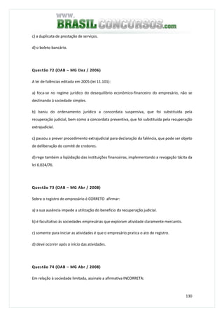 130
c) a duplicata de prestação de serviços.
d) o boleto bancário.
Questão 72 (OAB – MG Dez / 2006)
A lei de falências editada em 2005 (lei 11.101):
a) foca-se no regime jurídico do desequilíbrio econômico-financeiro do empresário, não se
destinando à sociedade simples.
b) baniu do ordenamento jurídico a concordata suspensiva, que foi substituída pela
recuperação judicial, bem como a concordata preventiva, que foi substituída pela recuperação
extrajudicial.
c) passou a prever procedimento extrajudicial para declaração da falência, que pode ser objeto
de deliberação do comitê de credores.
d) rege também a liqüidação das instituições financeiras, implementando a revogação tácita da
lei 6.024/76.
Questão 73 (OAB – MG Abr / 2008)
Sobre o registro do empresário é CORRETO afirmar:
a) a sua ausência impede a utilização do benefício da recuperação judicial.
b) é facultativo às sociedades empresárias que exploram atividade claramente mercantis.
c) somente para iniciar as atividades é que o empresário pratica o ato de registro.
d) deve ocorrer após o início das atividades.
Questão 74 (OAB – MG Abr / 2008)
Em relação à sociedade limitada, assinale a afirmativa INCORRETA:
 