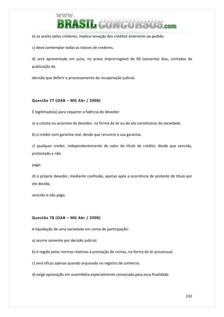 132
b) se aceito pelos credores, implica novação dos créditos anteriores ao pedido.
c) deve contemplar todas as classes de credores.
d) será apresentado em juízo, no prazo improrrogável de 60 (sessenta) dias, contados da
publicação da
decisão que deferir o processamento da recuperação judicial.
Questão 77 (OAB – MG Abr / 2008)
É legitimado(a) para requerer a falência do devedor:
a) o cotista ou acionista do devedor, na forma da lei ou do ato constitutivo da sociedade.
b) o credor com garantia real, desde que renuncie à sua garantia.
c) qualquer credor, independentemente do valor do título de crédito, desde que vencido,
protestado e não
pago.
d) o próprio devedor, mediante confissão, apenas após a ocorrência de protesto de título por
ele devido,
vencido e não pago.
Questão 78 (OAB – MG Abr / 2008)
A liquidação de uma sociedade em conta de participação:
a) ocorre somente por decisão judicial.
b) é regida pelas normas relativas à prestação de contas, na forma da lei processual.
c) será eficaz apenas quando arquivada no registro de comércio.
d) exige aprovação em assembléia especialmente convocada para essa finalidade.
 
