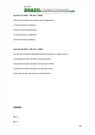 133
Questão 79 (OAB – MG Abr / 2008)
São títulos de crédito que contêm ordem de pagamento:
a) nota promissória e duplicata.
b) warrant e partes beneficiárias.
c) nota promissória e debênture.
d) letra de câmbio e duplicata.
Questão 80 (OAB – MG Abr / 2008)
Por meio do contrato de alienação fiduciária em garantia, o credor torna-se:
a) proprietário do bem alienado, mas não possuidor.
b) proprietário do bem alienado e seu possuidor indireto.
c) proprietário do bem alienado e seu possuidor direto.
d) possuidor do bem alienado, mas não proprietário.
GABARITO
01 – D
02 – D
 