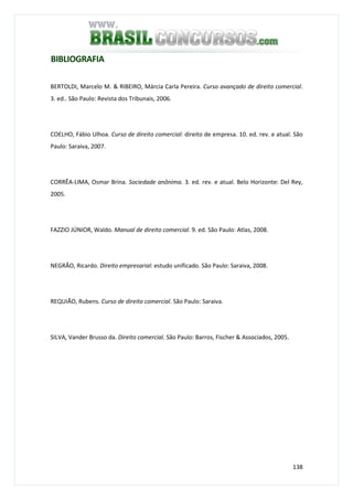 138
BIBLIOGRAFIA
BERTOLDI, Marcelo M. & RIBEIRO, Márcia Carla Pereira. Curso avançado de direito comercial.
3. ed.. São Paulo: Revista dos Tribunais, 2006.
COELHO, Fábio Ulhoa. Curso de direito comercial: direito de empresa. 10. ed. rev. e atual. São
Paulo: Saraiva, 2007.
CORRÊA-LIMA, Osmar Brina. Sociedade anônima. 3. ed. rev. e atual. Belo Horizonte: Del Rey,
2005.
FAZZIO JÚNIOR, Waldo. Manual de direito comercial. 9. ed. São Paulo: Atlas, 2008.
NEGRÃO, Ricardo. Direito empresarial: estudo unificado. São Paulo: Saraiva, 2008.
REQUIÃO, Rubens. Curso de direito comercial. São Paulo: Saraiva.
SILVA, Vander Brusso da. Direito comercial. São Paulo: Barros, Fischer & Associados, 2005.
 