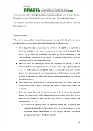 16
- Primeiramente, mister a definição de sócio para depois estabelecer seus direitos e deveres.
Sócios são as pessoas físicas ou jurídicas que contribuem para a formação da sociedade.
- Não obstante a existência de vários tipos de sociedade, todas possuem direitos e deveres
comuns aos sócios.
- Direitos dos sócios:
* Os sócios de uma sociedade têm direito que na podem ser suprimidos. Desta forma, mesmo
que não estejam previstos no contrato/estatuto tais direitos lhe são inerentes:
• direito de participação nos resultados: nos termos do art. 1.007 C.C. os sócios têm o
direito de participarem dos lucros sempre que o exercício social for positivo. Tais
lucros, via de regra, são distribuídos aos sócios de forma proporcional a sua
contribuição para o capital social. No caso da S.A., os lucros serão divididos conforme
previsão estatutária, o que é permitido por lei;
• direito de votar nas deliberações sociais: nas sociedades de pessoas, o voto é
instrumento de manifestação da vontade dos sócios, sendo a regra a participação dos
sócios nas deliberações sociais (art.1.010 C.C.). Já nas sociedades de capital, o direito
de voto não é essencial, sendo inerente aos acionistas ordinários. Estes, sempre, terão
o direito de participar das deliberações sociais, ressalvadas aquelas de competência
dos administradores;
• direito de fiscalizar a administração da sociedade: é garantido aos sócios o direito de
acompanhar os atos de gestão, bem como de examinar a escrituração contábil da
sociedade;
• direito de recesso (retirada): é garantido ao sócio o direito de sair da sociedade
quando não concordar com deliberação substancial da Assembléia Geral. Neste caso, o
sócio será reembolsado do valor que lhe cabe, deixando o quadro acionário da
companhia (art. 1.077 C.C.):
o direito de recesso deve ser exercido dentro dos 30 (trinta) dias
seguintes à realização da Assembléia. Caso extrapole esse prazo, o sócio
dissidente deverá ceder/vender sua quota/ação a terceiros, não sendo
possível o exercício do direito de retirada.
 