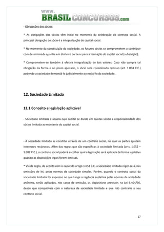 17
- Obrigações dos sócios:
* As obrigações dos sócios têm início no momento da celebração do contrato social. A
principal obrigação do sócio é a integralização do capital social.
* No momento da constituição da sociedade, os futuros sócios se comprometem a contribuir
com determinada quantia em dinheiro ou bens para a formação do capital social (subscrição).
* Comprometem-se também à efetiva integralização de tais valores. Caso não cumpra tal
obrigação da forma e no prazo ajustado, o sócio será considerado remisso (art. 1.004 C.C.)
podendo a sociedade demandá-lo judicialmente ou excluí-lo da sociedade.
12. Sociedade Limitada
12.1 Conceito e legislação aplicável
- Sociedade limitada é aquela cujo capital se divide em quotas sendo a responsabilidade dos
sócios limitada ao montante do capital social.
- A sociedade limitada se constitui através de um contrato social, no qual as partes ajustam
interesses recíprocos. Além das regras que são específicas à sociedade limitada (arts. 1.052 –
1.087 C.C.), o contrato social poderá escolher qual a legislação será aplicada de forma supletiva
quando as disposições legais forem omissas.
* Via de regra, de acordo com o caput do artigo 1.053 C.C, a sociedade limitada reger-se-á, nas
omissões de lei, pelas normas da sociedade simples. Porém, quando o contrato social da
sociedade limitada for expresso no que tange a regência supletiva pelas normas da sociedade
anônima, serão aplicados, nos casos de omissão, os dispositivos previstos na Lei 6.404/76,
desde que compatíveis com a natureza da sociedade limitada e que não contrarie o seu
contrato social.
 