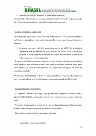 20
• admitir outro sócio que integralize as quotas do sócio remisso;
* Inobstante ter sido excluído da sociedade, o sócio remisso tem direito de receber as entradas
que realizou, deduzidos de juros e prestações estabelecidas no contrato.
- Aumento e redução do capital social:
* O aumento do capital social ocorre mediante deliberação dos sócios, que terão direito de
preferência na aquisição de novas quotas na proporção de suas respectivas participações na
sociedade.
• De acordo com o art. 1.081 C.C. concomitante com o art. 1.057 C.C., tal direito de
preferência deve ser exercido no prazo máximo de 30 dias após a deliberação,
podendo os sócios cederem, livremente, seu direito de preferência a outro sócio,
independentemente de consulta prévia.
* O aumento se efetivará mediante o ingresso de novos fundos à sociedade, a subscrição de
novas quotas ou pela incorporação dos lucros sociais acumulados ao capital social. Nesta
última hipótese, os sócios deverão abdicar de suas respectivas participações nos lucros em
proveito da sociedade.
* A diminuição do capital social se dá em apenas duas hipóteses: se houver perdas irreparáveis
após a integralização ou se for considerado excessivo para a realização do objeto social.
- Aquisição de quotas pela sociedade:
* O Código Civil é omisso no que tange à aquisição de quotas pela própria sociedade porém, o
legislador não impede tal operação, devendo a mesma vir expressamente prevista no contrato
social.
* A aquisição de quotas pela sociedade dar-se-á por acordo dos sócios ou verificada a exclusão
de algum sócio remisso, visando evitar a redução do capital social.
* São requisitos para a aquisição de quotas pela sociedade:
• integralização total do capital social;
 