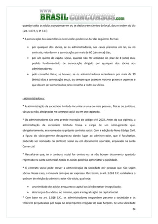 24
quando todos os sócios comparecerem ou se declararem cientes do local, data e ordem do dia
(art. 1.072, § 3º C.C.)
* A convocação das assembléias ou reuniões poderá se dar das seguintes formas:
• por qualquer dos sócios, se os administradores, nos casos previstos em lei, ou no
contrato, retardarem a convocação por mais de 60 (sessenta) dias;
• por um quinto do capital social, quando não for atendido no praz de 8 (oito) dias,
pedido fundamentado de convocação dirigido por qualquer dos sócios aos
administradores;
• pelo conselho fiscal, se houver, se os administradores retardarem por mais de 30
(trinta) dias a convocação anual, ou sempre que ocorram motivos graves e urgentes e
que devam ser comunicados pelo conselho a todos os sócios.
- Administradores:
* A administração da sociedade limitada incumbe a uma ou mais pessoas, físicas ou jurídicas,
sócias ou não, designadas no contrato social ou em ato separado.
* Os administradores são uma grande inovação do código civil 2002. Antes da sua vigência, a
administração da sociedade limitada ficava a cargo de um sócio-gerente que,
obrigatoriamente, era nomeado no próprio contrato social. Com a edição do Novo Código Civil,
a figura do sócio-gerente desapareceu dando lugar ao administrador, que é facultativo,
podendo ser nomeado no contrato social ou em documento apartado, arquivado na Junta
Comercial.
* Ressalta-se que, se o contrato social for omisso ou se não houver documento apartado
registrado na Junta Comercial, todos os sócios poderão administrar a sociedade.
* O contrato social pode prever a administração da sociedade por pessoas que não sejam
sócias. Nesse caso, a cláusula tem que ser expressa. Outrossim, o art. 1.061 C.C. estabelece o
quórum de eleição do administrador não-sócio, qual seja:
• unanimidade dos sócios enquanto o capital social não estiver integralizado;
• dois terços dos sócios, no mínimo, após a integralização do capital social.
* Com base no art. 1.016 C.C., os administradores respondem perante a sociedade e os
terceiros prejudicados por culpa no desempenho irregular de suas funções. Se uma sociedade
 