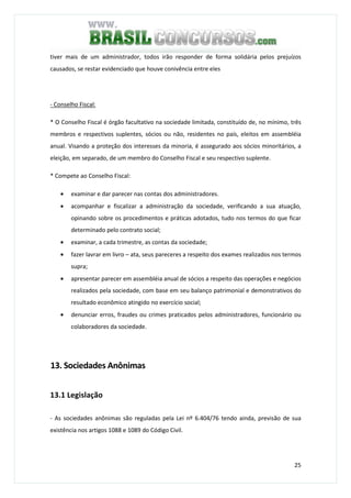 25
tiver mais de um administrador, todos irão responder de forma solidária pelos prejuízos
causados, se restar evidenciado que houve conivência entre eles
- Conselho Fiscal:
* O Conselho Fiscal é órgão facultativo na sociedade limitada, constituído de, no mínimo, três
membros e respectivos suplentes, sócios ou não, residentes no país, eleitos em assembléia
anual. Visando a proteção dos interesses da minoria, é assegurado aos sócios minoritários, a
eleição, em separado, de um membro do Conselho Fiscal e seu respectivo suplente.
* Compete ao Conselho Fiscal:
• examinar e dar parecer nas contas dos administradores.
• acompanhar e fiscalizar a administração da sociedade, verificando a sua atuação,
opinando sobre os procedimentos e práticas adotados, tudo nos termos do que ficar
determinado pelo contrato social;
• examinar, a cada trimestre, as contas da sociedade;
• fazer lavrar em livro – ata, seus pareceres a respeito dos exames realizados nos termos
supra;
• apresentar parecer em assembléia anual de sócios a respeito das operações e negócios
realizados pela sociedade, com base em seu balanço patrimonial e demonstrativos do
resultado econômico atingido no exercício social;
• denunciar erros, fraudes ou crimes praticados pelos administradores, funcionário ou
colaboradores da sociedade.
13. Sociedades Anônimas
13.1 Legislação
- As sociedades anônimas são reguladas pela Lei nº 6.404/76 tendo ainda, previsão de sua
existência nos artigos 1088 e 1089 do Código Civil.
 