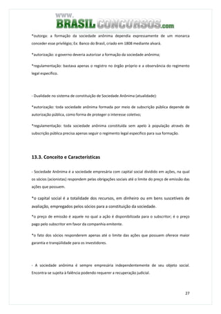 27
*outorga: a formação da sociedade anônima dependia expressamente de um monarca
conceder esse privilégio; Ex: Banco do Brasil, criado em 1808 mediante alvará.
*autorização: o governo deveria autorizar a formação da sociedade anônima;
*regulamentação: bastava apenas o registro no órgão próprio e a observância do regimento
legal específico.
- Dualidade no sistema de constituição de Sociedade Anônima (atualidade):
*autorização: toda sociedade anônima formada por meio de subscrição pública depende de
autorização pública, como forma de proteger o interesse coletivo;
*regulamentação: toda sociedade anônima constituída sem apelo à população através de
subscrição pública precisa apenas seguir o regimento legal especifico para sua formação.
13.3. Conceito e Características
- Sociedade Anônima é a sociedade empresária com capital social dividido em ações, na qual
os sócios (acionistas) respondem pelas obrigações sociais até o limite do preço de emissão das
ações que possuem.
*o capital social é a totalidade dos recursos, em dinheiro ou em bens suscetíveis de
avaliação, empregados pelos sócios para a constituição da sociedade.
*o preço de emissão é aquele no qual a ação é disponibilizada para o subscritor; é o preço
pago pelo subscritor em favor da companhia emitente.
*o fato dos sócios responderem apenas até o limite das ações que possuem oferece maior
garantia e tranqüilidade para os investidores.
- A sociedade anônima é sempre empresária independentemente de seu objeto social.
Encontra-se sujeita à falência podendo requerer a recuperação judicial.
 