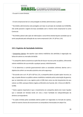 29
- O usual é o nome fantasia.
- O nome empresarial da S.A. está protegido no âmbito administrativo e judicial.
* No âmbito administrativo está protegido com base no princípio da novidade (Lei 8.934/94),
não sendo possível o registro de duas sociedades com o mesmo nome empresarial na Junta
Comercial.
* No âmbito judicial cabe ação de indenização e concorrência desleal àquela sociedade que se
sentir prejudicada pela utilização do seu nome empresarial. (Art. 3º, §2º da L.S.A).
13.5. Espécies de Sociedade Anônima
- Companhias abertas: são aquelas cujos valores mobiliários são admitidos à negociação nas
bolsas de valores ou mercados de balcão.
* A companhia aberta caracteriza-se pelo fato de buscar recursos junto ao público, oferecendo
valores mobiliários de sua emissão a qualquer pessoa, indistintamente.
* A lei determina o controle governamental sobre as sociedades anônimas abertas com o
objetivo de conferir ao mercado acionário uma certa segurança.
* De acordo com o art. 4º, §1º e §2º da L.S.A, a companhia aberta só pode captar recursos, ou
seja, só pode oferecer ao público valores mobiliários mediante prévia autorização do governo,
que se materializa com o seu registro junto à CVM, bem como nos dos lançamentos de seus
valores na CVM, autarquia federal, ligada ao Ministério da Fazenda. (Art. 19 da Lei 6.385/76 –
LCVM).
* Outro aspecto importante é que o investimento em companhia aberta tem maior liquidez
que o realizado em fechada tendo em vista a maior facilidade de redisponibilização do
dinheiro correspondente.
* As ações emitidas pelas sociedades abertas podem ser negociadas no mercado de capitais,
onde há maiores chances de encontrarem-se compradores interessados em adquiri-las.
 