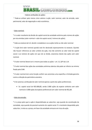 38
- Valores atribuídos às ações:
* Pode-se atribuir pelo menos cinco valores à ação: valor nominal, valor de emissão, valor
patrimonial, valor de negociação e valor econômico.
- Valor nominal:
* é o valor resultante da divisão do capital social da sociedade anônima pelo número de ações
por ela emitidas (valor nominal = valor do capital social / número de ações).
* Cabe ao estatuto da S.A. decidir e estabelecer se as ações terão ou não valor nominal.
* A ação terá valor nominal quando este for declarado expressamente no estatuto. Quando
não houver referencia ao valor unitário da ação, mas tão somente ao valor total do capital
social e ao número de ações em que ele se divide, estaremos diante das ações sem valor
nominal.
* O valor nominal deverá ser o mesmo para todas as ações – art. 11, §2º da L.S.A
* O valor nominal das ações das sociedades anônimas abertas não pode ser inferior ao mínimo
fixado pela CVM.
* O valor nominal tem como função conferir aos acionistas uma especifica e limitada garantia
contra a diluição do patrimônio acionário.
* A lei autoriza a atribuição de valor nominal apenas a parte das ações preferenciais.
• Ex: capital social de R$5.000,00, sendo 2.000 ações da espécie ordinária sem valor
nominal e 3.000 ações da espécie preferencial com valor nominal de R$1,00.
- Valor de emissão:
* é o preço pelo qual a ação é disponibilizada ao subscritor, seja quando da constituição da
sociedade, seja quando do possível aumento do capital social. É o montante despendido pelo
subscritor, à vista ou a prazo, em favor da sociedade emissora em troca da ação.
 
