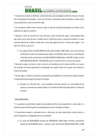 39
* O preço de emissão é definido, unilateralmente, pela sociedade anônima emissora. No ato
da constituição da sociedade, o valor de emissão é estipulado pelos fundadores, tendo como
único parâmetro o valor nominal da ação.
* Se o estatuto conferir valor nominal a ação, o valor de emissão não poderá ser inferior a ele,
podendo ser igual ou superior.
* Quando o valor de emissão for maior do que o valor nominal da ação, a contribuição total
dos sócios será maior do que o capital social. A diferença entre o preço de emissão e o valor
nominal denomina-se ÁGIO, sendo que a soma dos ágios formará a reserva de capital – art.
182, §1º, alínea a, da L.S.A.
• Ex: capital social é de R$5.000,00, tendo sido emitidas 5.000 ações, com valor nominal
de R$1,00. O valor de emissão dessas ações é de R$3,00. Desta forma, a contribuição
inicial dos sócios subscritores é de R$15.000,00 (5.000 ações x R$3,00). O ágio será de
R$10.000 (R$15.000,00 – R$5.000,00), que se transformará em reserva de capital.
* Quando as ações na tiverem valor nominal, os fundadores da S.A. devem definir se o preço
de emissão será todo destinado à constituição do capital social ou se parte será destina a
reserva de capital.
* Via de regra, a instância societária competente para deliberar o aumento de capital também
é responsável pela fixação do preço de emissão.
• Exceção: art. 170, §2º LSA. – nas sociedades anônimas abertas se a Assembléia Geral
aprova o aumento de capital poderá o Conselho de Administração definir o preço de
emissão.
- Valor patrimonial:
* é a parcela do patrimônio líquido da sociedade anônima correspondente a cada ação. É a
divisão do patrimônio líquido da sociedade pelo número de ações emitidas.
* O patrimônio líquido é calculado entre a diferença do ativo (patrimônio bruto) menos o
passivo (despesas e obrigações) de uma sociedade.
• Ex: ativo de R$20.000,00; passivo de R$8.000,00; 6.000 ações emitidas; patrimônio
líquido de R$12.000,00 (ativo – passivo); valor patrimonial R$2,00 (R$12.000 / 6.000
 
