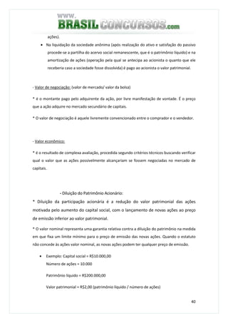 40
ações).
• Na liquidação da sociedade anônima (após realização do ativo e satisfação do passivo
procede-se a partilha do acervo social remanescente, que é o patrimônio líquido) e na
amortização de ações (operação pela qual se antecipa ao acionista o quanto que ele
receberia caso a sociedade fosse dissolvida) é pago ao acionista o valor patrimonial.
- Valor de negociação: (valor de mercado/ valor da bolsa)
* é o montante pago pelo adquirente da ação, por livre manifestação de vontade. É o preço
que a ação adquire no mercado secundário de capitais.
* O valor de negociação é aquele livremente convencionado entre o comprador e o vendedor.
- Valor econômico:
* é o resultado de complexa avaliação, procedida segundo critérios técnicos buscando verificar
qual o valor que as ações possivelmente alcançariam se fossem negociadas no mercado de
capitais.
- Diluição do Patrimônio Acionário:
* Diluição da participação acionária é a redução do valor patrimonial das ações
motivada pelo aumento do capital social, com o lançamento de novas ações ao preço
de emissão inferior ao valor patrimonial.
* O valor nominal representa uma garantia relativa contra a diluição do patrimônio na medida
em que fixa um limite mínimo para o preço de emissão das novas ações. Quando o estatuto
não concede às ações valor nominal, as novas ações podem ter qualquer preço de emissão.
• Exemplo: Capital social = R$10.000,00
Número de ações = 10.000
Patrimônio líquido = R$200.000,00
Valor patrimonial = R$2,00 (patrimônio líquido / número de ações)
 