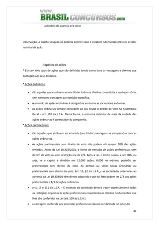 42
acionário de quem já era sócio
Observação: a quarta situação só poderia ocorrer caso o estatuto não tivesse previsto o valor
nominal da ação.
- Espécies de ações
* Existem três tipos de ações que são definidas tendo como base as vantagens e direitos que
outorgam aos seus titulares.
* Ações ordinárias:
• são aquelas que conferem ao seu titular todos os direitos concedidos a qualquer sócio,
sem nenhuma vantagem ou restrição específica.
• A emissão de ações ordinárias é obrigatória em todas as sociedades anônimas.
• As ações ordinárias sempre concedem ao seu titular o direito de voto na Assembléia
Geral – art. 110 da L.S.A.. Desta forma, o acionista detentor de mais da metade das
ações ordinárias é controlador da companhia.
* Ações preferenciais:
• são aquelas que atribuem ao acionista (seu titular) vantagens se comparadas com as
ações ordinárias.
• As ações preferenciais sem direito de voto não podem ultrapassar 50% das ações
emitidas. Antes da Lei 10.303/2001, o limite de emissão de ações preferenciais sem
direito de voto ou com restrição era de 2/3. Após a Lei, o limite passou a ser 50%, ou
seja, se o capital é dividido em 12.000 ações, 6.000 no máximo poderão ser
preferenciais sem direito de voto. As demais ou serão todas ordinárias ou
preferenciais com direito de voto. Art. 15, §2 da L.S.A. – as sociedades anteriores ao
advento da Lei 10.303/01 têm direito adquirido e por tal fato podem ter 2/3 das ações
preferenciais e 1/3 de ações ordinárias.
• arts. 19 e 111 da L.S.A. – O estatuto da sociedade deverá trazer expressamente todas
as restrições impostas às ações preferenciais respeitando os direitos fundamentais que
lhes são conferidos na Lei (art. 109 da L.S.A.).
• a vantagem conferida aos acionistas preferenciais deverá ser definida no estatuto.
 