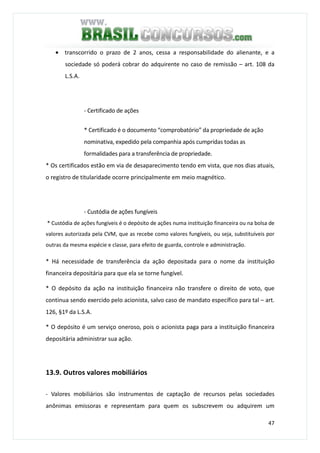 47
• transcorrido o prazo de 2 anos, cessa a responsabilidade do alienante, e a
sociedade só poderá cobrar do adquirente no caso de remissão – art. 108 da
L.S.A.
- Certificado de ações
* Certificado é o documento “comprobatório” da propriedade de ação
nominativa, expedido pela companhia após cumpridas todas as
formalidades para a transferência de propriedade.
* Os certificados estão em via de desaparecimento tendo em vista, que nos dias atuais,
o registro de titularidade ocorre principalmente em meio magnético.
- Custódia de ações fungíveis
* Custódia de ações fungíveis é o depósito de ações numa instituição financeira ou na bolsa de
valores autorizada pela CVM, que as recebe como valores fungíveis, ou seja, substituíveis por
outras da mesma espécie e classe, para efeito de guarda, controle e administração.
* Há necessidade de transferência da ação depositada para o nome da instituição
financeira depositária para que ela se torne fungível.
* O depósito da ação na instituição financeira não transfere o direito de voto, que
continua sendo exercido pelo acionista, salvo caso de mandato específico para tal – art.
126, §1º da L.S.A.
* O depósito é um serviço oneroso, pois o acionista paga para a instituição financeira
depositária administrar sua ação.
13.9. Outros valores mobiliários
- Valores mobiliários são instrumentos de captação de recursos pelas sociedades
anônimas emissoras e representam para quem os subscrevem ou adquirem um
 