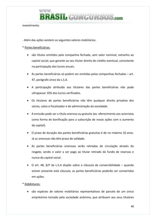 48
investimento.
- Além das ações existem os seguintes valores mobiliários:
* Partes beneficiárias:
• são títulos emitidos pela companhia fechada, sem valor nominal, estranho ao
capital social, que garante ao seu titular direito de crédito eventual, consistente
na participação dos lucros anuais.
• As partes beneficiárias só podem ser emitidas pelas companhias fechadas – art.
47, parágrafo único da L.S.A.
• A participação atribuída aos titulares das partes beneficiárias não pode
ultrapassar 10% dos lucros verificados.
• Os titulares de partes beneficiárias não têm qualquer direito privativo dos
sócios, salvo o fiscalizador e de administração da sociedade.
• A emissão pode ser a título oneroso ou gratuito (ex: oferecimento aos acionistas
como forma de bonificação para a subscrição de novas ações com o aumento
de capital).
• O prazo de duração das partes beneficiárias gratuitas é de no máximo 10 anos.
Já as onerosas não têm prazo de validade.
• As partes beneficiárias onerosas serão retiradas de circulação através do
resgate, sendo o valor a ser pago ao titular retirado do fundo de reservas e
nunca do capital social.
• O art. 48, §2º da L.S.A dispõe sobre a cláusula de conversibilidade – quando
estiver presente está cláusula, as partes beneficiárias poderão ser convertidas
em ações.
* Debêntures:
• são espécies de valores mobiliários representativos de parcela de um único
empréstimo tomado pela sociedade anônima, que atribuem aos seus titulares
 