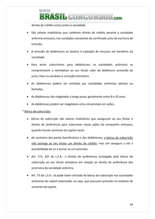 49
direito de crédito certo contra a sociedade.
• São valores mobiliários que conferem direito de crédito perante a sociedade
anônima emissora, nas condições constantes do certificado e/ou da escritura de
emissão.
• A emissão de debêntures se destina à captação de recursos em beneficio da
sociedade.
• Para atrair subscritores para debêntures, as sociedades anônimas se
comprometem a reembolsar ao seu titular valor da debênture acrescido de
juros, fixos ou variáveis e correção monetária.
• As debêntures podem ser emitidas por sociedades anônimas abertas ou
fechadas.
• As debêntures são resgatadas a longo prazo, geralmente entre 8 e 10 anos.
• As debêntures podem ser resgatáveis e/ou conversíveis em ações.
* Bônus de subscrição:
• bônus de subscrição são valores mobiliários que asseguram ao seu titular o
direito de preferência para subscrever novas ações da companhia emissora,
quando houver aumento do capital social.
• Ao contrário das partes beneficiárias e das debêntures, o bônus de subscrição
não outorga ao seu titular um direito de crédito, mas sim assegura a ele a
possibilidade de vir a tornar-se um acionista.
• Art. 171, §3º da L.S.A.: o direito de preferência outorgado pelo bônus de
subscrição ao seu titular prevalece em relação ao direito de preferência dos
acionistas da sociedade anônima.
• Art. 75 da L.S.A.: só pode haver emissão de bônus de subscrição nas sociedades
anônimas de capital autorizado, ou seja, que possuem previsão no estatuto de
aumento de capital.
 