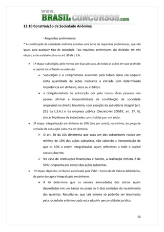50
13.10 Constituição da Sociedade Anônima
- Requisitos preliminares:
* A constituição da sociedade anônima envolve uma série de requisitos preliminares, que são
iguais para qualquer tipo de sociedade. Tais requisitos preliminares são divididos em três
etapas, estas estabelecidas no art. 80 da L.S.A.:
• 1ª etapa: subscrição, pelo menos por duas pessoas, de todas as ações em que se divide
o capital social fixado no estatuto.
Subscrição é o compromisso assumido pelo futuro sócio em adquirir
certa quantidade de ações mediante a entrada com determinada
importância em dinheiro, bens ou créditos.
a obrigatoriedade de subscrição por pelo menos duas pessoas visa
apenas afirmar a impossibilidade de constituição de sociedade
unipessoal no direito brasileiro, com exceção da subsidiária integral (art.
251 da L.S.A.) e da empresa pública (Decreto-lei 200/67, art. 5º, II),
únicas hipóteses de sociedades constituídas por um sócio.
• 2ª etapa: integralização em dinheiro de 10% (dez por cento), no mínimo, do preço de
emissão de cada ação subscrita em dinheiro.
O art. 80 da LSA determina que cada um dos subscritores realize um
mínimo de 10% das ações subscritas, não cabendo a interpretação de
que os 10% a serem integralizados sejam referentes a todo o capital
social subscrito.
No caso de instituições financeiras e bancos, a realização mínima é de
50% (cinqüenta por cento) das ações subscritas.
• 3ª etapa: depósito, no Banco autorizado pela CVM – Comissão de Valores Mobiliários,
da parte do capital integralizado em dinheiro.
A lei determina que os valores arrecadados dos sócios sejam
depositados em um banco no prazo de 5 dias contados do recebimento
das quantias. Ressalta-se, que tais valores só poderão ser levantados
pela sociedade anônima após esta adquirir personalidade jurídica.
 